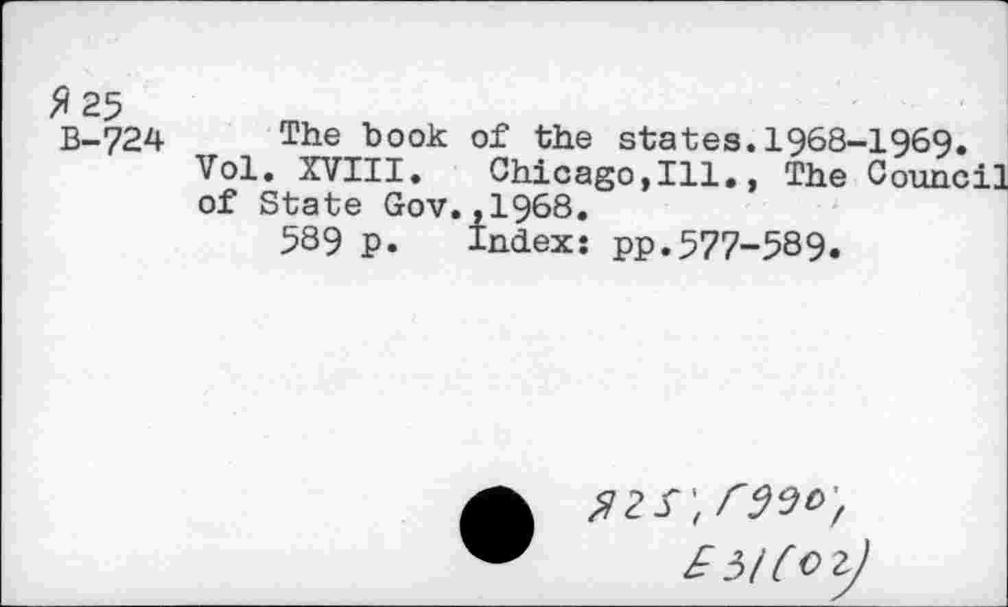 ﻿fi 25
B-724
The book of the states.1968-1969.
Vol. XVIII. Chicago,Ill., The Council of State Gov.,1968.
589 p. Index: pp.577-589.
